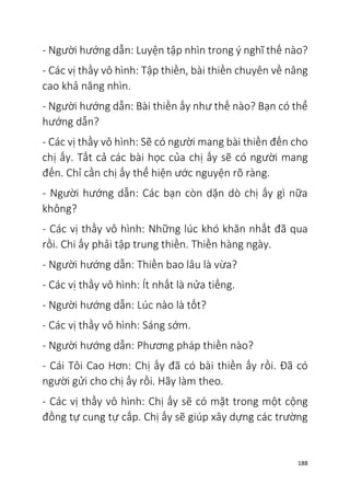 188
- Người hướng dẫn: Luyện tập nhìn trong ý nghĩ thế nào?
- Các vị thầy vô hình: Tập thiền, bài thiền chuyên về nâng
cao khả năng nhìn.
- Người hướng dẫn: Bài thiền ấy như thế nào? Bạn có thể
hướng dẫn?
- Các vị thầy vô hình: Sẽ có người mang bài thiền đến cho
chị ấy. Tất cả các bài học của chị ấy sẽ có người mang
đến. Chỉ cần chị ấy thể hiện ước nguyện rõ ràng.
- Người hướng dẫn: Các bạn còn dặn dò chị ấy gì nữa
không?
- Các vị thầy vô hình: Những lúc khó khăn nhất đã qua
rồi. Chi ấy phải tập trung thiền. Thiền hàng ngày.
- Người hướng dẫn: Thiền bao lâu là vừa?
- Các vị thầy vô hình: Ít nhất là nửa tiếng.
- Người hướng dẫn: Lúc nào là tốt?
- Các vị thầy vô hình: Sáng sớm.
- Người hướng dẫn: Phương pháp thiền nào?
- Cái Tôi Cao Hơn: Chị ấy đã có bài thiền ấy rồi. Đã có
người gửi cho chị ấy rồi. Hãy làm theo.
- Các vị thầy vô hình: Chị ấy sẽ có mặt trong một cộng
đồng tự cung tự cấp. Chị ấy sẽ giúp xây dựng các trường
 