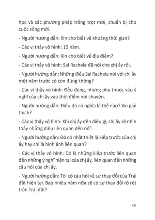 189
học và các phương pháp trồng trọt mới, chuẩn bị cho
cuộc sống mới.
- Người hướng dẫn: Xin cho biết về khoảng thời gian?
- Các vị thầy vô hình: 15 năm.
- Người hướng dẫn: Xin cho biết về địa điểm?
- Các vị thầy vô hình: Sal Rachele đã nói cho chị ấy rồi.
- Người hướng dẫn: Những điều Sal Rachele nói với chị ấy
một năm trước có còn đúng không?
- Các vị thầy vô hình: Đều đúng, nhưng phụ thuộc vào ý
nghĩ của chị ấy vào thời điểm nói chuyện.
- Người hướng dẫn: Điều đó có nghĩa là thế nào? Xin giải
thích?
- Các vị thầy vô hình: Khi chị ấy đến điều gì, chị ấy sẽ nhìn
thấy những điều liên quan đến nó”.
- Người hướng dẫn: Đó có nhất thiết là kiếp trước của chị
ấy hay chỉ là hình ảnh liên quan?
- Các vị thầy vô hình: Đó là những kiếp trước liên quan
đến những ý nghĩ hiện tại của chị ấy, liên quan đến những
câu hỏi của chị ấy.
- Người hướng dẫn: Tôi có câu hỏi về sự thay đổi của Trái
đất hiện tại. Bao nhiêu năm nữa sẽ có sự thay đổi rõ rệt
trên Trái đất?
 