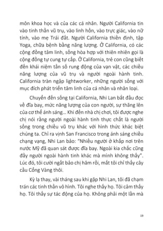 19
môn khoa học và của các cá nhân. Người California tin
vào tinh thần vũ trụ, vào linh hồn, vào trực giác, vào nữ
tính, vào mẹ Trái đất. Người California thiền định, tập
Yoga, chữa bệnh bằng năng lượng. Ở California, có các
cộng đồng tâm linh, sống hòa hợp với thiên nhiên gọi là
cộng đồng tự cung tự cấp. Ở California, trẻ con cũng biết
đến khái niệm tần số rung động của vạn vật, các chiều
năng lượng của vũ trụ và người ngoài hành tinh.
California tràn ngập lightworker, những người sống với
mục đích phát triển tâm linh của cá nhân và nhân loại.
Chuyển đến sống tại California, Nhi Lan bắt đầu đọc
về đĩa bay, mức năng lượng của con người, sự thăng lên
của cơ thể ánh sáng… Khi đến nhà chị chơi, tôi được nghe
chị nói rằng người ngoài hành tinh thực chất là người
sống trong chiều vũ trụ khác với hình thức khác biệt
chúng ta. Chỉ ra vịnh San Francisco trong ánh sáng chiều
chạng vạng, Nhi Lan bảo: “Nhiều người ở khắp nơi trên
nước Mỹ đã quan sát được đĩa bay. Ngoài kia chắc cũng
đầy người ngoài hành tinh khác mà mình không thấy”.
Lúc đó, tôi cười ngất bảo chị hâm rồi, mắt tôi chỉ thấy cây
cầu Cổng Vàng thôi.
Kỳ lạ thay, vài tháng sau khi gặp Nhi Lan, tôi đã chạm
trán các tinh thần vô hình. Tôi nghe thấy họ. Tôi cảm thấy
họ. Tôi thấy sự tác động của họ. Không phải một lần mà
 