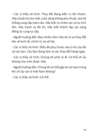 190
- Các vị thầy vô hình: Thay đổi đang diễn ra rất nhanh.
Hãy chuẩn bị cho một cuộc sống không phụ thuộc vào hệ
thống cung cấp toàn cầu. Hãy biết tự chăm sóc và tự sinh
tồn. Hãy tránh xa đô thị. Hãy biết thành lập các cộng
đồng tự cung tự cấp.
- Người hướng dẫn: Bao nhiêu năm nữa sẽ có sự thay đổi
lớn về kinh tế, chính trị và xã hội.
- Các vị thầy vô hình: Điều đó phụ thuộc vào ý chí của tất
cả các bạn. Các bạn đang làm ra các thay đổi hàng ngày.
- Các vị thầy vô hình: Chúng tôi phải ra đi. Cơ thể chị ấy
không chịu hơn được nữa.
- Người hướng dẫn: Chúng tôi có thể gặp lại các bạn trong
khi chị ấy còn ở Việt Nam không?
- Các vị thầy vô hình: Có thể.
 