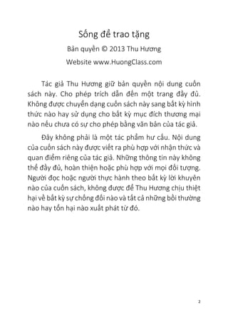 2
Sống để trao tặng
Bản quyền © 2013 Thu Hương
Website www.HuongClass.com
Tác giả Thu Hương giữ bản quyền nội dung cuốn
sách này. Cho phép trích dẫn đến một trang đầy đủ.
Không được chuyển dạng cuốn sách này sang bất kỳ hình
thức nào hay sử dụng cho bất kỳ mục đích thương mại
nào nếu chưa có sự cho phép bằng văn bản của tác giả.
Đây không phải là một tác phẩm hư cấu. Nội dung
của cuốn sách này được viết ra phù hợp với nhận thức và
quan điểm riêng của tác giả. Những thông tin này không
thể đầy đủ, hoàn thiện hoặc phù hợp với mọi đối tượng.
Người đọc hoặc người thực hành theo bất kỳ lời khuyên
nào của cuốn sách, không được để Thu Hương chịu thiệt
hại về bất kỳ sự chống đối nào và tất cả những bồi thường
nào hay tổn hại nào xuất phát từ đó.
 