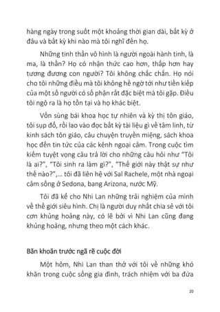 20
hàng ngày trong suốt một khoảng thời gian dài, bất kỳ ở
đâu và bất kỳ khi nào mà tôi nghĩ đến họ.
Những tinh thần vô hình là người ngoài hành tinh, là
ma, là thần? Họ có nhận thức cao hơn, thấp hơn hay
tương đương con người? Tôi không chắc chắn. Họ nói
cho tôi những điều mà tôi không hề ngờ tới như tiền kiếp
của một số người có số phận rất đặc biệt mà tôi gặp. Điều
tôi ngộ ra là họ tồn tại và họ khác biệt.
Vốn sùng bái khoa học tự nhiên và kỳ thị tôn giáo,
tôi sụp đổ, rồi lao vào đọc bất kỳ tài liệu gì về tâm linh, từ
kinh sách tôn giáo, câu chuyện truyền miệng, sách khoa
học đến tin tức của các kênh ngoại cảm. Trong cuộc tìm
kiếm tuyệt vọng câu trả lời cho những câu hỏi như “Tôi
là ai?”, “Tôi sinh ra làm gì?”, “Thế giới này thật sự như
thế nào?”,… tôi đã liên hệ với Sal Rachele, một nhà ngoại
cảm sống ở Sedona, bang Arizona, nước Mỹ.
Tôi đã kể cho Nhi Lan những trải nghiệm của mình
về thế giới siêu hình. Chị là người duy nhất chia sẻ với tôi
cơn khủng hoảng này, có lẽ bởi vì Nhi Lan cũng đang
khủng hoảng, nhưng theo một cách khác.
Băn khoăn trước ngã rẽ cuộc đời
Một hôm, Nhi Lan than thở với tôi về những khó
khăn trong cuộc sống gia đình, trách nhiệm với ba đứa
 