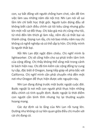 21
con, sự bất đồng với người chồng ham chơi, vấn đề tìm
việc làm sau những năm dài nội trợ. Nhi Lan nói về sai
lầm khi chỉ biết học thật giỏi. Người luôn đứng đầu sẽ
không biết cách điều chỉnh cái tôi kiêu căng nhưng giấu
kín một nỗi sợ đổi thay. Chị bảo giá mà chị cũng như tôi,
từ nhỏ đến lớn thích gì làm nấy, nếm đủ cả thất bại và
thành công. Giọng run rẩy, chị nói bao nhiêu năm nay chị
không có nghề nghiệp và có thể sắp ly hôn. Chị thấy mình
là người thất bại.
Rồi Nhi Lan đột ngột đăm chiêu. Chị nghĩ mình là
lightworker. Chị sẽ cống hiến cho sự phát triển tâm linh
của cộng đồng. Chị thấy không thể sống mãi trong cảnh
bí bách hiện nay. Chị đã tìm kiếm các cộng đồng tự cung
tự cấp, đặc biệt ở Oregon, bang tiếp giáp về phía bắc với
California. Chị nghĩ mình cần phải chuyển nhà đến một
nơi như Oregon để thực hiện được ước nguyện này.
Nhi Lan đang đứng trước một bước ngoặt cuộc đời.
Bước ngoặt là nơi mỗi con người phải thực hiện những
điều chỉnh có tính quyết định. Bước ngoặt là thời điểm
con người cần bình tĩnh nhưng họ lại thường xuyên
hoang mang.
Các dự định và lo lắng của Nhi Lan rối tung lên.
Dường như không có sự liên quan giữa điều chị muốn với
cái chị đang có.
 