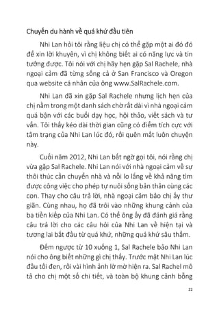 22
Chuyến du hành về quá khứ đầu tiên
Nhi Lan hỏi tôi rằng liệu chị có thể gặp một ai đó đó
để xin lời khuyên, vì chị không biết ai có năng lực và tin
tưởng được. Tôi nói với chị hãy hẹn gặp Sal Rachele, nhà
ngoại cảm đã từng sống cả ở San Francisco và Oregon
qua website cá nhân của ông www.SalRachele.com.
Nhi Lan đã xin gặp Sal Rachele nhưng lịch hẹn của
chị nằm trong một danh sách chờ rất dài vì nhà ngoại cảm
quá bận với các buổi dạy học, hội thảo, viết sách và tư
vấn. Tôi thấy kéo dài thời gian cũng có điểm tích cực với
tâm trạng của Nhi Lan lúc đó, rồi quên mất luôn chuyện
này.
Cuối năm 2012, Nhi Lan bất ngờ gọi tôi, nói rằng chị
vừa gặp Sal Rachele. Nhi Lan nói với nhà ngoại cảm về sự
thôi thúc cần chuyển nhà và nỗi lo lắng về khả năng tìm
được công việc cho phép tự nuôi sống bản thân cùng các
con. Thay cho câu trả lời, nhà ngoại cảm bảo chị ấy thư
giãn. Cùng nhau, họ đã trôi vào những khung cảnh của
ba tiền kiếp của Nhi Lan. Có thể ông ấy đã đánh giá rằng
câu trả lời cho các câu hỏi của Nhi Lan về hiện tại và
tương lai bắt đầu từ quá khứ, những quá khứ sâu thẳm.
Đếm ngược từ 10 xuống 1, Sal Rachele bảo Nhi Lan
nói cho ông biết những gì chị thấy. Trước mặt Nhi Lan lúc
đầu tối đen, rồi vài hình ảnh lờ mờ hiện ra. Sal Rachel mô
tả cho chị một số chi tiết, và toàn bộ khung cảnh bỗng
 