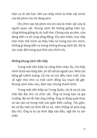 23
hiện ra rõ nét hơn. Nhi Lan thấy mình là nhân vật chính
của bộ phim mà chị đang xem.
Chị chìm vào bộ phim mà chị vừa là nhân vật vừa là
người quan sát. Khung cảnh đó không giống hiện tại,
cũng không giống ký ức tuổi thơ. Chúng vừa xa xăm, vừa
đang diễn ra vô cùng sống động. Chị cảm nhận, trực tiếp
trên thân thể mình và thấu hiểu từ trong trái tim mình,
những gì đang diễn ra trong những khung cảnh đó. Đó là
các cuộc đời trong quá khứ của chính chị.
Những khung cảnh tiền kiếp
Trong một tiền kiếp tại nông thôn châu Âu, chị thấy
mình là bà mẹ nông dân, ăn tối với ba người con. Nhà cửa
bằng gỗ tuềnh toàng. Cả mẹ và con đều rách rưới. Cửa
sổ ngôi nhà nhìn ra một cánh đồng lúa mạch đã gặt.
Khung cảnh màu nâu, đạm bạc nhưng thanh bình.
Trong một tiền kiếp tại Trung Quốc, chị là vợ cả của
một đại địa chủ có chức sắc. Ông ta hung bạo và gia
trưởng. Bà vợ rất hận ông chồng. Ông ta đang quát tháo
và lao vào vợ trong một cơn giận điên cuồng. Tức giận,
bà vớ lấy một cái bình để tự vệ, ném thẳng về phía ông
địa chủ. Ông ta bị cái bình đập vào đầu, ngã lăn ra sàn
chết.
 