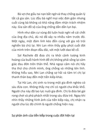 24
Bà vợ che giấu tai nạn bất ngờ và thay chồng quản lý
tất cả gia sản. Lúc đầu bà nghĩ mọi việc đơn giản nhưng
cuối cùng bà không có khả năng đảm nhận trách nhiệm
này. Gia sản đồ sộ của ông chồng dần dần lụn bại.
Hình như dân cư vùng đó luôn hoài nghi về cái chết
của ông địa chủ, dù nó đã xảy ra nhiều năm trước đó.
Một ngày, một đám lính kéo đến cùng với gia nô trói
nghiến bà chủ lại. Nhi Lan nhìn thấy giây phút cuối đời
của mình trên đoạn đầu đài, với một lưỡi dao kề cổ.
Sal Rachele đã đưa chị ra khỏi cảnh tượng kinh
hoàng của buổi hành hình để chị không phải sống lại cảm
giác đau đớn trên thân thể. Nhà ngoại cảm nói chị hãy
tha thứ cho chính mình, ông chồng và những tên lính.
Không hiểu sao, Nhi Lan chẳng sợ hãi và tâm trí chị lại
thanh thản bay đến một tiền kiếp khác.
Tại Hà Lan, chị sinh ra trong một gia đình nghèo có
sáu đứa con. Không thấy mẹ chỉ có người cha khắc khổ.
Người cha này đã lao lực nuôi gia đình. Chị là đứa bé gái
rong chơi và phá phách nhất trong sáu đứa trẻ. Ngay khi
nhìn thấy những hình ảnh của tiền kiếp này, chị nhận ra
người cha lúc đó chính là người chồng hiện nay.
Sự phản ánh của tiền kiếp trong cuộc đời hiện tại
 