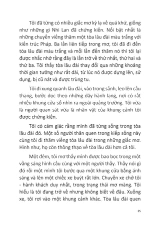 25
Tôi đã từng có nhiều giấc mơ kỳ lạ về quá khứ, giống
như những gì Nhi Lan đã chứng kiến. Nổi bật nhất là
những chuyến viếng thăm một tòa lâu đài màu trắng với
kiến trúc Pháp. Ba lần liên tiếp trong mơ, tôi đã đi đến
tòa lâu đài màu trắng và mỗi lần đến thăm nó thì tôi lại
được nhắc nhở rằng đây là lần trở về thứ nhất, thứ hai và
thứ ba. Tôi thấy tòa lâu đài thay đổi qua những khoảng
thời gian tưởng như rất dài, từ lúc nó được dựng lên, sử
dụng, bị cũ nát và được trùng tu.
Tôi đi xung quanh lâu đài, vào trong sảnh, leo lên cầu
thang, bước dọc theo những dãy hành lang, nơi có rất
nhiều khung cửa sổ nhìn ra ngoài quảng trường. Tôi vừa
là người quan sát vừa là nhân vật của khung cảnh tôi
được chứng kiến.
Tôi có cảm giác rằng mình đã từng sống trong tòa
lâu đài đó. Một số người thân quen trong kiếp sống này
cùng tôi đi thăm viếng tòa lâu đài trong những giấc mơ.
Hình như, họ còn thông thạo về tòa lâu đài hơn cả tôi.
Một đêm, tôi mơ thấy mình được bao bọc trong một
vầng sáng hình cầu cùng với một người thầy. Thầy nói gì
đó rồi một mình tôi bước qua một khung cửa bằng ánh
sáng và lên một chiếc xe buýt rất lớn. Chuyến xe chở tôi
- hành khách duy nhất, trong trạng thái mơ màng. Tôi
hiểu là tôi đang trở về nhưng không biết về đâu. Xuống
xe, tôi rơi vào một khung cảnh khác. Tòa lâu đài quen
 