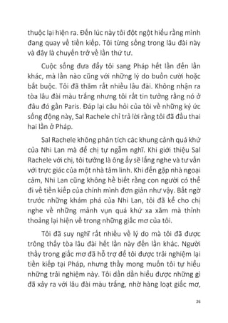 26
thuộc lại hiện ra. Đến lúc này tôi đột ngột hiểu rằng mình
đang quay về tiền kiếp. Tôi từng sống trong lâu đài này
và đây là chuyến trở về lần thứ tư.
Cuộc sống đưa đẩy tôi sang Pháp hết lần đến lần
khác, mà lần nào cũng với những lý do buồn cười hoặc
bắt buộc. Tôi đã thăm rất nhiều lâu đài. Không nhận ra
tòa lâu đài màu trắng nhưng tôi rất tin tưởng rằng nó ở
đâu đó gần Paris. Đáp lại câu hỏi của tôi về những ký ức
sống động này, Sal Rachele chỉ trả lời rằng tôi đã đầu thai
hai lần ở Pháp.
Sal Rachele không phân tích các khung cảnh quá khứ
của Nhi Lan mà để chị tự ngẫm nghĩ. Khi giới thiệu Sal
Rachele với chị, tôi tưởng là ông ấy sẽ lắng nghe và tư vấn
với trực giác của một nhà tâm linh. Khi đến gặp nhà ngoại
cảm, Nhi Lan cũng không hề biết rằng con người có thể
đi về tiền kiếp của chính mình đơn giản như vậy. Bất ngờ
trước những khám phá của Nhi Lan, tôi đã kể cho chị
nghe về những mảnh vụn quá khứ xa xăm mà thỉnh
thoảng lại hiện về trong những giấc mơ của tôi.
Tôi đã suy nghĩ rất nhiều về lý do mà tôi đã được
trông thấy tòa lâu đài hết lần này đến lần khác. Người
thầy trong giấc mơ đã hỗ trợ để tôi được trải nghiệm lại
tiền kiếp tại Pháp, nhưng thầy mong muốn tôi tự hiểu
những trải nghiệm này. Tôi dần dần hiểu được những gì
đã xảy ra với lâu đài màu trắng, nhờ hàng loạt giấc mơ,
 
