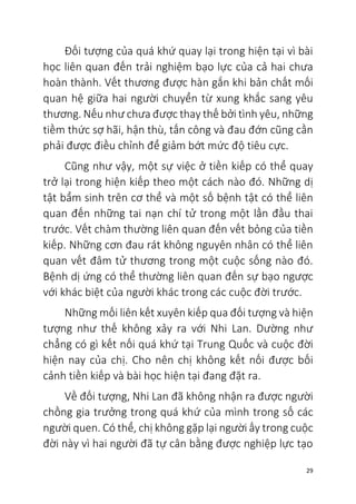 29
Đối tượng của quá khứ quay lại trong hiện tại vì bài
học liên quan đến trải nghiệm bạo lực của cả hai chưa
hoàn thành. Vết thương được hàn gắn khi bản chất mối
quan hệ giữa hai người chuyển từ xung khắc sang yêu
thương. Nếu như chưa được thay thế bởi tình yêu, những
tiềm thức sợ hãi, hận thù, tấn công và đau đớn cũng cần
phải được điều chỉnh để giảm bớt mức độ tiêu cực.
Cũng như vậy, một sự việc ở tiền kiếp có thể quay
trở lại trong hiện kiếp theo một cách nào đó. Những dị
tật bẩm sinh trên cơ thể và một số bệnh tật có thể liên
quan đến những tai nạn chí tử trong một lần đầu thai
trước. Vết chàm thường liên quan đến vết bỏng của tiền
kiếp. Những cơn đau rát không nguyên nhân có thể liên
quan vết đâm tử thương trong một cuộc sống nào đó.
Bệnh dị ứng có thể thường liên quan đến sự bạo ngược
với khác biệt của người khác trong các cuộc đời trước.
Những mối liên kết xuyên kiếp qua đối tượng và hiện
tượng như thế không xảy ra với Nhi Lan. Dường như
chẳng có gì kết nối quá khứ tại Trung Quốc và cuộc đời
hiện nay của chị. Cho nên chị không kết nối được bối
cảnh tiền kiếp và bài học hiện tại đang đặt ra.
Về đối tượng, Nhi Lan đã không nhận ra được người
chồng gia trưởng trong quá khứ của mình trong số các
người quen. Có thể, chị không gặp lại người ấy trong cuộc
đời này vì hai người đã tự cân bằng được nghiệp lực tạo
 
