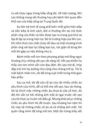 30
ra với nhau ngay trong kiếp sống đó. Về hiện tượng, Nhi
Lan không mang vết thương hay căn bệnh liên quan đến
khổ nạn của kiếp sống tại Trung Quốc đó.
Sự liên hệ tinh tế song phổ biến nhất giữa hiện kiếp
và tiền kiếp là tính cách, bởi vì thường tồn tại mô thức
phản ứng của thân và tâm được tạo ra trong quá khứ và
lặp đi lặp lại trong hiện tại. Đó là trường hợp của Nhi Lan.
Khi tiềm thức còn chất chứa nỗi đau và một chương trình
phản ứng với bạo lực bằng bạo lực, tức giận sẽ bùng lên
mỗi khi gặp sự việc không như ý.
Bệnh nhân mổ tim theo phương pháp mở lồng ngực
thường chịu những vết sẹo rất nặng nề. Vết sẹo khiến họ
thấy con tim mình vẫn còn đau đớn. Khi sẹo mờ đi, nhịp
đập trái tim họ dường như cũng nhẹ nhàng trở lại. Tôi là
một bệnh nhân tim, tôi đã từng suýt chết trong thời gian
hậu phẫu.
Sau ca mổ, tôi đã sửa cổ áo của rất nhiều chiếc áo
yêu thích của mình, để có thể che vết sẹo. Sau vài tháng,
tôi lại thích mặc những chiếc áo chưa bị sửa cổ hơn, dù
đôi khi vẫn tự hỏi những ánh mắt ái ngại trước vết sẹo
của tôi thực sự muốn nói điều gì. Nhưng khôi phục những
chiếc áo yêu thích thì đã muộn. Sau khoảng hai năm thì
tôi mặc kệ những chiếc cổ áo và cả những ánh mắt. Tôi
quên rằng mình đã từng mổ tim. Một lần trông thấy vết
 