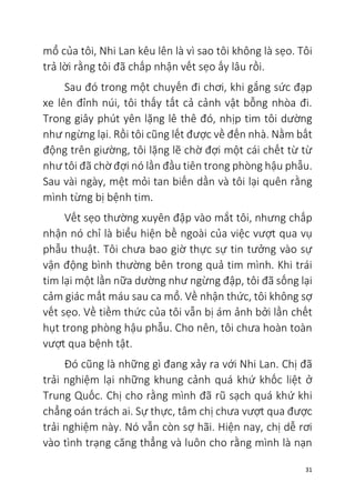 31
mổ của tôi, Nhi Lan kêu lên là vì sao tôi không là sẹo. Tôi
trả lời rằng tôi đã chấp nhận vết sẹo ấy lâu rồi.
Sau đó trong một chuyến đi chơi, khi gắng sức đạp
xe lên đỉnh núi, tôi thấy tất cả cảnh vật bỗng nhòa đi.
Trong giây phút yên lặng lê thê đó, nhịp tim tôi dường
như ngừng lại. Rồi tôi cũng lết được về đến nhà. Nằm bất
động trên giường, tôi lặng lẽ chờ đợi một cái chết từ từ
như tôi đã chờ đợi nó lần đầu tiên trong phòng hậu phẫu.
Sau vài ngày, mệt mỏi tan biến dần và tôi lại quên rằng
mình từng bị bệnh tim.
Vết sẹo thường xuyên đập vào mắt tôi, nhưng chấp
nhận nó chỉ là biểu hiện bề ngoài của việc vượt qua vụ
phẫu thuật. Tôi chưa bao giờ thực sự tin tưởng vào sự
vận động bình thường bên trong quả tim mình. Khi trái
tim lại một lần nữa dường như ngừng đập, tôi đã sống lại
cảm giác mất máu sau ca mổ. Về nhận thức, tôi không sợ
vết sẹo. Về tiềm thức của tôi vẫn bị ám ảnh bởi lần chết
hụt trong phòng hậu phẫu. Cho nên, tôi chưa hoàn toàn
vượt qua bệnh tật.
Đó cũng là những gì đang xảy ra với Nhi Lan. Chị đã
trải nghiệm lại những khung cảnh quá khứ khốc liệt ở
Trung Quốc. Chị cho rằng mình đã rũ sạch quá khứ khi
chẳng oán trách ai. Sự thực, tâm chị chưa vượt qua được
trải nghiệm này. Nó vẫn còn sợ hãi. Hiện nay, chị dễ rơi
vào tình trạng căng thẳng và luôn cho rằng mình là nạn
 