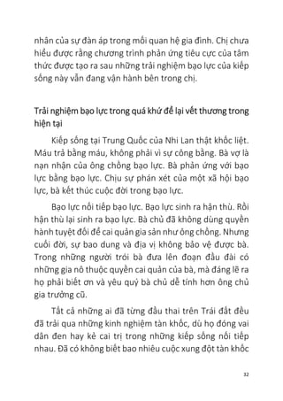 32
nhân của sự đàn áp trong mối quan hệ gia đình. Chị chưa
hiểu được rằng chương trình phản ứng tiêu cực của tâm
thức được tạo ra sau những trải nghiệm bạo lực của kiếp
sống này vẫn đang vận hành bên trong chị.
Trải nghiệm bạo lực trong quá khứ để lại vết thương trong
hiện tại
Kiếp sống tại Trung Quốc của Nhi Lan thật khốc liệt.
Máu trả bằng máu, không phải vì sự công bằng. Bà vợ là
nạn nhận của ông chồng bạo lực. Bà phản ứng với bạo
lực bằng bạo lực. Chịu sự phán xét của một xã hội bạo
lực, bà kết thúc cuộc đời trong bạo lực.
Bạo lực nối tiếp bạo lực. Bạo lực sinh ra hận thù. Rồi
hận thù lại sinh ra bạo lực. Bà chủ đã không dùng quyền
hành tuyệt đối để cai quản gia sản như ông chồng. Nhưng
cuối đời, sự bao dung và địa vị không bảo vệ được bà.
Trong những người trói bà đưa lên đoạn đầu đài có
những gia nô thuộc quyền cai quản của bà, mà đáng lẽ ra
họ phải biết ơn và yêu quý bà chủ dễ tính hơn ông chủ
gia trưởng cũ.
Tất cả những ai đã từng đầu thai trên Trái đất đều
đã trải qua những kinh nghiệm tàn khốc, dù họ đóng vai
dân đen hay kẻ cai trị trong những kiếp sống nối tiếp
nhau. Đã có không biết bao nhiêu cuộc xung đột tàn khốc
 