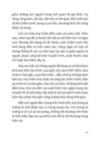 33
giữa những con người trong mối quan hệ gia đình, họ
hàng, làng xóm, sắc tộc, dân tộc và tôn giáo. Đã có đủ loại
vũ khí chiến tranh, dụng cụ tra tấn, phương thức tấn công
được sử dụng.
Lịch sử nhân loại thấm đẫm máu và nước mắt. Hôm
nay, nhân loại đã có bước tiến dài so với thời man rợ ngày
xưa. Nhưng vẫn đang có rất nhiều cuộc chiến tranh lớn
nhỏ đang diễn ra trên toàn cầu. Hàng ngày có một số
lượng khổng lồ các sự kiện bạo lực xảy ra giữa người và
người, được công bố trên truyền hình, phát thanh, báo
chí hoặc âm thầm xảy ra.
Hầu như tất cả những người đã từng có cơ hội khám
phá quá khứ của mình, qua giấc mơ, qua thiền định, qua
chữa trị hàn gắn, qua thôi miên… đều nhớ lại những cảnh
bảo lực như chết chóc hoặc thương tật chiến tranh, đàn
áp chính trị và tôn giáo, hận thù cá nhân. Những cảnh đời
đẫm máu như của Nhi Lan xuất hiện tràn ngập trong các
chuyến đi về tiền kiếp, đặc biệt là với các bệnh nhân thực
hiện liệu pháp hàn gắn năng lượng theo dòng thời gian.
Mỗi con người đều mang trên thân thể, mà chúng ta
tưởng là mới được tạo ra trong bụng mẹ, mà chúng ta
tưởng là chỉ có cơ và xương, những vết thương tinh thần
từ tiền kiếp. Bạo lực quá khứ luôn để lại vết thương trong
hiện tại.
 