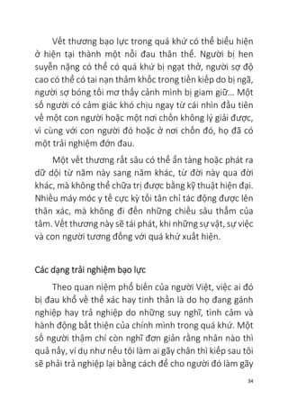 34
Vết thương bạo lực trong quá khứ có thể biểu hiện
ở hiện tại thành một nỗi đau thân thể. Người bị hen
suyễn nặng có thể có quá khứ bị ngạt thở, người sợ độ
cao có thể có tai nạn thảm khốc trong tiền kiếp do bị ngã,
người sợ bóng tối mơ thấy cảnh mình bị giam giữ… Một
số người có cảm giác khó chịu ngay từ cái nhìn đầu tiên
về một con người hoặc một nơi chốn không lý giải được,
vì cùng với con người đó hoặc ở nơi chốn đó, họ đã có
một trải nghiệm đớn đau.
Một vết thương rất sâu có thể ẩn tàng hoặc phát ra
dữ dội từ năm này sang năm khác, từ đời này qua đời
khác, mà không thể chữa trị được bằng kỹ thuật hiện đại.
Nhiều máy móc y tế cực kỳ tối tân chỉ tác động được lên
thân xác, mà không đi đến những chiều sâu thẳm của
tâm. Vết thương này sẽ tái phát, khi những sự vật, sự việc
và con người tương đồng với quá khứ xuất hiện.
Các dạng trải nghiệm bạo lực
Theo quan niệm phổ biến của người Việt, việc ai đó
bị đau khổ về thể xác hay tinh thần là do họ đang gánh
nghiệp hay trả nghiệp do những suy nghĩ, tình cảm và
hành động bất thiện của chính mình trong quá khứ. Một
số người thậm chí còn nghĩ đơn giản rằng nhân nào thì
quả nấy, ví dụ như nếu tôi làm ai gãy chân thì kiếp sau tôi
sẽ phải trả nghiệp lại bằng cách để cho người đó làm gãy
 