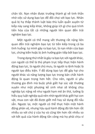 35
chân tôi. Nạn nhân được trưởng thành gì về tinh thần
nhờ việc sử dụng bạo lực để đối chọi với bạo lực. Nhân
quả bị hạ thấp thành luật báo thù luẩn quẩn xuyên từ
kiếp này sang kiếp khác, không giúp ích gì cho quá trình
tiến hóa của tất cả những người liên quan đến trải
nghiệm bạo lực.
Một người có thể mang vết thương rất nặng liên
quan đến trải nghiệm bạo lực từ tiền kiếp trong cả ba
tình huống: tự mình gây ra bạo lực, là nạn nhân của bạo
lực, chứng kiến hoặc bị ảnh hưởng gián tiếp bởi bạo lực.
Trong dạng thứ nhất là gây ra bạo lực với người khác,
con người có thể là thủ phạm trực tiếp thực hiện hành
động bạo lực, là người chủ mưu, là người ra lệnh hoặc là
người tạo điều kiện. Ý đồ dùng bạo lực để gây hại cho
người khác và năng lượng bạo lực trong bản chất hành
động là quan trọng hơn hết. Cho nên, người vì yêu
thương gia đình mà buộc phải giết hại súc vật thường
xuyên như một phương kế sinh nhai sẽ không chịu
nghiệp lực nặng nề như người ham mê ăn thịt, tưởng là
hiểu quy luật nghiệp quả nên nhờ người khác giết hại con
vật, mua con vật đã được giết mổ hay sử dụng đồ nấu
sẵn. Ngược lại, một người có thể thực hiện một hành
động phản vệ, nhưng hậu quả hành động đó lớn hơn rất
nhiều so với chủ ý của họ và cũng lớn hơn rất nhiều so
với kết quả của hành động tấn công mà họ phải chịu ví
 