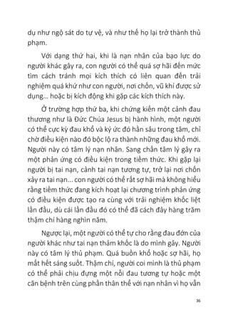 36
dụ như ngộ sát do tự vệ, và như thế họ lại trở thành thủ
phạm.
Với dạng thứ hai, khi là nạn nhân của bạo lực do
người khác gây ra, con người có thể quá sợ hãi đến mức
tìm cách tránh mọi kích thích có liên quan đến trải
nghiệm quá khứ như con người, nơi chốn, vũ khí được sử
dụng… hoặc bị kích động khi gặp các kích thích này.
Ở trường hợp thứ ba, khi chứng kiến một cảnh đau
thương như là Đức Chúa Jesus bị hành hình, một người
có thể cực kỳ đau khổ và ký ức đó hằn sâu trong tâm, chỉ
chờ điều kiện nào đó bộc lộ ra thành những đau khổ mới.
Người này có tâm lý nạn nhân. Sang chấn tâm lý gây ra
một phản ứng có điều kiện trong tiềm thức. Khi gặp lại
người bị tai nạn, cảnh tai nạn tương tự, trở lại nơi chốn
xảy ra tai nạn... con người có thể rất sợ hãi mà không hiểu
rằng tiềm thức đang kích hoạt lại chương trình phản ứng
có điều kiện được tạo ra cùng với trải nghiệm khốc liệt
lần đầu, dù cái lần đầu đó có thể đã cách đây hàng trăm
thậm chí hàng nghìn năm.
Ngược lại, một người có thể tự cho rằng đau đớn của
người khác như tai nạn thảm khốc là do mình gây. Người
này có tâm lý thủ phạm. Quá buồn khổ hoặc sợ hãi, họ
mất hết sáng suốt. Thậm chí, người coi mình là thủ phạm
có thể phải chịu đựng một nỗi đau tương tự hoặc một
căn bệnh trên cùng phần thân thể với nạn nhân vì họ vẫn
 