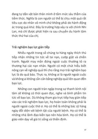 37
đang tự dằn vặt bản thân mình ở tầm mức sâu thẳm của
tiềm thức. Nghĩa là con người có thể bị chịu một quả rất
tiêu cực do nhân vô minh chứ không phải do hành động
ác trong quá khứ. Đây là trường hợp xảy ra với chính Nhi
Lan, mà chỉ được phát hiện ra sau chuyến du hành tâm
thức thứ hai của chị.
Trải nghiệm bạo lực gián tiếp
Nhiều người trong số chúng ta hàng ngày thích thú
tiếp nhận những tin tức về tai nạn, cướp giật và chiến
tranh. Người may mắn đứng ngoài cuộc thường tỏ ra
thương hại các nạn nhân. Người có một chút hiểu biết
nông cạn về nghiệp quả thì cho rằng mọi trải nghiệm bạo
lực là do quả báo. Thực ra, không ai là người ngoài cuộc
và không ai không cần cân bằng nghiệp quả liên quan đến
bạo lực.
Những con người tràn ngập trong sự thanh bình nội
tâm sẽ không có thói quen đọc, nghe và bình phẩm tin
tức về bạo lực. Dù không tham gia trực tiếp hay gián tiếp
vào các trải nghiệm bạo lực, họ hoàn toàn không phải là
người ngoài cuộc thờ ơ. Họ có thể là những bác sỹ hàng
ngày đối diện với bệnh tật của người bệnh. Họ có thể là
những nhà lãnh đạo kiến tạo nên hòa bình. Họ có thể là
giáo viên dạy về giá trị sống và thiền định.
 