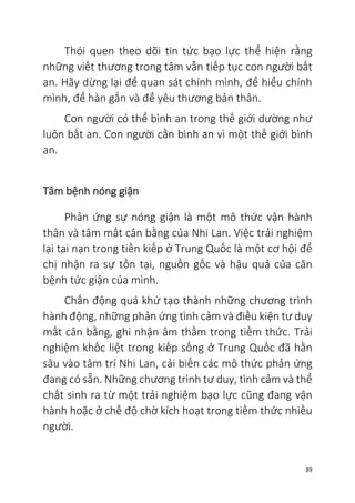39
Thói quen theo dõi tin tức bạo lực thể hiện rằng
những viết thương trong tâm vẫn tiếp tục con người bất
an. Hãy dừng lại để quan sát chính mình, để hiểu chính
mình, để hàn gắn và để yêu thương bản thân.
Con người có thể bình an trong thế giới dường như
luôn bất an. Con người cần bình an vì một thế giới bình
an.
Tâm bệnh nóng giận
Phản ứng sự nóng giận là một mô thức vận hành
thân và tâm mất cân bằng của Nhi Lan. Việc trải nghiệm
lại tai nạn trong tiền kiếp ở Trung Quốc là một cơ hội để
chị nhận ra sự tồn tại, nguồn gốc và hậu quả của căn
bệnh tức giận của mình.
Chấn động quá khứ tạo thành những chương trình
hành động, những phản ứng tình cảm và điều kiện tư duy
mất cân bằng, ghi nhận âm thầm trong tiềm thức. Trải
nghiệm khốc liệt trong kiếp sống ở Trung Quốc đã hằn
sâu vào tâm trí Nhi Lan, cải biến các mô thức phản ứng
đang có sẵn. Những chương trình tư duy, tình cảm và thể
chất sinh ra từ một trải nghiệm bạo lực cũng đang vận
hành hoặc ở chế độ chờ kích hoạt trong tiềm thức nhiều
người.
 