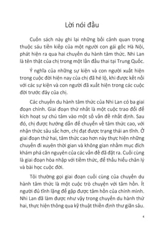 4
Lời nói đầu
Cuốn sách này ghi lại những bối cảnh quan trọng
thuộc sáu tiền kiếp của một người con gái gốc Hà Nội,
phát hiện ra qua hai chuyến du hành tâm thức. Nhi Lan
là tên thật của chị trong một lần đầu thai tại Trung Quốc.
Ý nghĩa của những sự kiện và con người xuất hiện
trong cuộc đời hiện nay của chị đã hé lộ, khi được kết nối
với các sự kiện và con người đã xuất hiện trong các cuộc
đời trước đây của chị.
Các chuyến du hành tâm thức của Nhi Lan có ba giai
đoạn chính. Giai đoạn thứ nhất là một cuộc trao đổi để
kích hoạt sự chú tâm vào một số vấn đề nhất định. Sau
đó, chị được hướng dẫn để chuyển về tâm thức cao, với
nhận thức sâu sắc hơn, chị đạt được trạng thái an tĩnh. Ở
giai đoạn thứ hai, tâm thức cao hơn này thực hiện những
chuyến đi xuyên thời gian và không gian nhằm mục đích
khám phá căn nguyên của các vấn đề đã đặt ra. Cuối cùng
là giai đoạn hòa nhập với tiềm thức, để thấu hiểu chân lý
và bài học cuộc đời.
Tôi thường gọi giai đoạn cuối cùng của chuyến du
hành tâm thức là một cuộc trò chuyện với tâm hồn. Ít
người đủ tĩnh lặng để gặp được tâm hồn của chính mình.
Nhi Lan đã làm được như vậy trong chuyến du hành thứ
hai, thực hiện thông qua kỹ thuật thiền định thư giãn sâu.
 