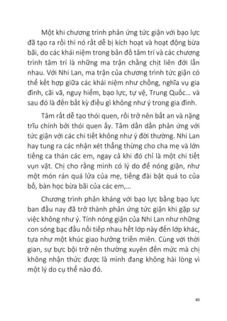 40
Một khi chương trình phản ứng tức giận với bạo lực
đã tạo ra rồi thì nó rất dễ bị kích hoạt và hoạt động bừa
bãi, do các khái niệm trong bản đồ tâm trí và các chương
trình tâm trí là những ma trận chằng chịt liên đới lẫn
nhau. Với Nhi Lan, ma trận của chương trình tức giận có
thể kết hợp giữa các khái niệm như chồng, nghĩa vụ gia
đình, cãi vã, nguy hiểm, bạo lực, tự vệ, Trung Quốc… và
sau đó là đến bất kỳ điều gì không như ý trong gia đình.
Tâm rất dễ tạo thói quen, rồi trở nên bất an và nặng
trĩu chính bởi thói quen ấy. Tâm dần dần phản ứng với
tức giận với các chi tiết không như ý đời thường. Nhi Lan
hay tung ra các nhận xét thẳng thừng cho cha mẹ và lớn
tiếng ca thán các em, ngay cả khi đó chỉ là một chi tiết
vụn vặt. Chị cho rằng mình có lý do để nóng giận, như
một món rán quá lửa của mẹ, tiếng đài bật quá to của
bố, bàn học bừa bãi của các em,…
Chương trình phản kháng với bạo lực bằng bạo lực
ban đầu nay đã trở thành phản ứng tức giận khi gặp sự
việc không như ý. Tính nóng giận của Nhi Lan như những
con sóng bạc đầu nối tiếp nhau hết lớp này đến lớp khác,
tựa như một khúc giao hưởng triền miên. Cùng với thời
gian, sự bực bội trở nên thường xuyên đến mức mà chị
không nhận thức được là mình đang không hài lòng vì
một lý do cụ thể nào đó.
 