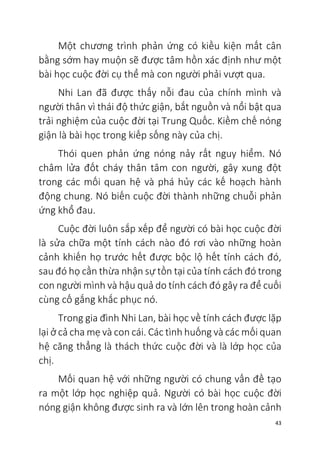 43
Một chương trình phản ứng có kiều kiện mất cân
bằng sớm hay muộn sẽ được tâm hồn xác định như một
bài học cuộc đời cụ thể mà con người phải vượt qua.
Nhi Lan đã được thấy nỗi đau của chính mình và
người thân vì thái độ thức giận, bắt nguồn và nổi bật qua
trải nghiệm của cuộc đời tại Trung Quốc. Kiềm chế nóng
giận là bài học trong kiếp sống này của chị.
Thói quen phản ứng nóng nảy rất nguy hiểm. Nó
châm lửa đốt cháy thân tâm con người, gây xung đột
trong các mối quan hệ và phá hủy các kế hoạch hành
động chung. Nó biến cuộc đời thành những chuỗi phản
ứng khổ đau.
Cuộc đời luôn sắp xếp để người có bài học cuộc đời
là sửa chữa một tính cách nào đó rơi vào những hoàn
cảnh khiến họ trước hết được bộc lộ hết tính cách đó,
sau đó họ cần thừa nhận sự tồn tại của tính cách đó trong
con người mình và hậu quả do tính cách đó gây ra để cuối
cùng cố gắng khắc phục nó.
Trong gia đình Nhi Lan, bài học về tính cách được lặp
lại ở cả cha mẹ và con cái. Các tình huống và các mối quan
hệ căng thẳng là thách thức cuộc đời và là lớp học của
chị.
Mối quan hệ với những người có chung vấn đề tạo
ra một lớp học nghiệp quả. Người có bài học cuộc đời
nóng giận không được sinh ra và lớn lên trong hoàn cảnh
 