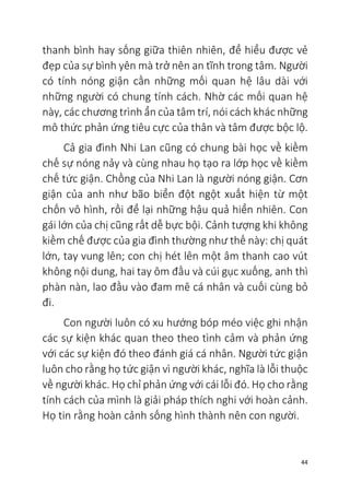 44
thanh bình hay sống giữa thiên nhiên, để hiểu được vẻ
đẹp của sự bình yên mà trở nên an tĩnh trong tâm. Người
có tính nóng giận cần những mối quan hệ lâu dài với
những người có chung tính cách. Nhờ các mối quan hệ
này, các chương trình ẩn của tâm trí, nói cách khác những
mô thức phản ứng tiêu cực của thân và tâm được bộc lộ.
Cả gia đình Nhi Lan cũng có chung bài học về kiềm
chế sự nóng nảy và cùng nhau họ tạo ra lớp học về kiềm
chế tức giận. Chồng của Nhi Lan là người nóng giận. Cơn
giận của anh như bão biển đột ngột xuất hiện từ một
chốn vô hình, rồi để lại những hậu quả hiển nhiên. Con
gái lớn của chị cũng rất dễ bực bội. Cảnh tượng khi không
kiềm chế được của gia đình thường như thế này: chị quát
lớn, tay vung lên; con chị hét lên một âm thanh cao vút
không nội dung, hai tay ôm đầu và cúi gục xuống, anh thì
phàn nàn, lao đầu vào đam mê cá nhân và cuối cùng bỏ
đi.
Con người luôn có xu hướng bóp méo việc ghi nhận
các sự kiện khác quan theo theo tình cảm và phản ứng
với các sự kiện đó theo đánh giá cá nhân. Người tức giận
luôn cho rằng họ tức giận vì người khác, nghĩa là lỗi thuộc
về người khác. Họ chỉ phản ứng với cái lỗi đó. Họ cho rằng
tính cách của mình là giải pháp thích nghi với hoàn cảnh.
Họ tin rằng hoàn cảnh sống hình thành nên con người.
 