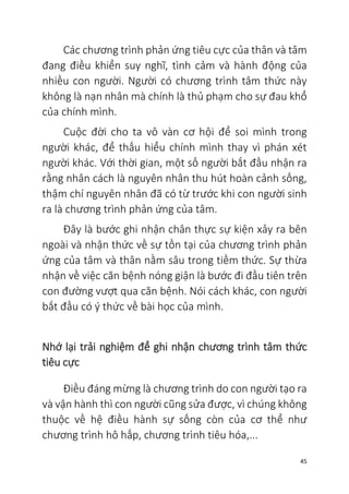 45
Các chương trình phản ứng tiêu cực của thân và tâm
đang điều khiển suy nghĩ, tình cảm và hành động của
nhiều con người. Người có chương trình tâm thức này
không là nạn nhân mà chính là thủ phạm cho sự đau khổ
của chính mình.
Cuộc đời cho ta vô vàn cơ hội để soi mình trong
người khác, để thấu hiểu chính mình thay vì phán xét
người khác. Với thời gian, một số người bắt đầu nhận ra
rằng nhân cách là nguyên nhân thu hút hoàn cảnh sống,
thậm chí nguyên nhân đã có từ trước khi con người sinh
ra là chương trình phản ứng của tâm.
Đây là bước ghi nhận chân thực sự kiện xảy ra bên
ngoài và nhận thức về sự tồn tại của chương trình phản
ứng của tâm và thân nằm sâu trong tiềm thức. Sự thừa
nhận về việc căn bệnh nóng giận là bước đi đầu tiên trên
con đường vượt qua căn bệnh. Nói cách khác, con người
bắt đầu có ý thức về bài học của mình.
Nhớ lại trải nghiệm để ghi nhận chương trình tâm thức
tiêu cực
Điều đáng mừng là chương trình do con người tạo ra
và vận hành thì con người cũng sửa được, vì chúng không
thuộc về hệ điều hành sự sống còn của cơ thể như
chương trình hô hấp, chương trình tiêu hóa,...
 