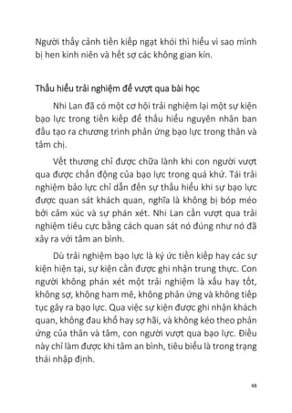 48
Người thấy cảnh tiền kiếp ngạt khói thì hiểu vì sao mình
bị hen kinh niên và hết sợ các không gian kín.
Thấu hiểu trải nghiệm để vượt qua bài học
Nhi Lan đã có một cơ hội trải nghiệm lại một sự kiện
bạo lực trong tiền kiếp để thấu hiểu nguyên nhân ban
đầu tạo ra chương trình phản ứng bạo lực trong thân và
tâm chị.
Vết thương chỉ được chữa lành khi con người vượt
qua được chấn động của bạo lực trong quá khứ. Tái trải
nghiệm bảo lực chỉ dẫn đến sự thấu hiểu khi sự bạo lực
được quan sát khách quan, nghĩa là không bị bóp méo
bởi cảm xúc và sự phán xét. Nhi Lan cần vượt qua trải
nghiệm tiêu cực bằng cách quan sát nó đúng như nó đã
xảy ra với tâm an bình.
Dù trải nghiệm bạo lực là ký ức tiền kiếp hay các sự
kiện hiện tại, sự kiện cần được ghi nhận trung thực. Con
người không phán xét một trải nghiệm là xấu hay tốt,
không sợ, không ham mê, không phản ứng và không tiếp
tục gây ra bạo lực. Qua việc sự kiện được ghi nhận khách
quan, không đau khổ hay sợ hãi, và không kéo theo phản
ứng của thân và tâm, con người vượt qua bạo lực. Điều
này chỉ làm được khi tâm an bình, tiêu biểu là trong trạng
thái nhập định.
 