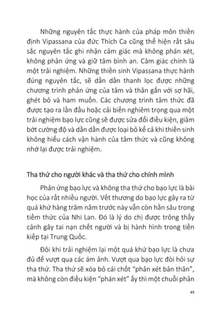 49
Những nguyên tắc thực hành của pháp môn thiền
định Vipassana của đức Thích Ca cũng thể hiện rất sâu
sắc nguyên tắc ghi nhận cảm giác mà không phán xét,
không phản ứng và giữ tâm bình an. Cảm giác chính là
một trải nghiệm. Những thiền sinh Vipassana thực hành
đúng nguyên tắc, sẽ dần dần thanh lọc được những
chương trình phản ứng của tâm và thân gắn với sợ hãi,
ghét bỏ và ham muốn. Các chương trình tâm thức đã
được tạo ra lần đầu hoặc cải biến nghiêm trọng qua một
trải nghiệm bạo lực cũng sẽ được sửa đổi điều kiện, giảm
bớt cường độ và dần dần được loại bỏ kể cả khi thiền sinh
không hiểu cách vận hành của tâm thức và cũng không
nhớ lại được trải nghiệm.
Tha thứ cho người khác và tha thứ cho chính mình
Phản ứng bạo lực và không tha thứ cho bạo lực là bài
học của rất nhiều người. Vết thương do bạo lực gây ra từ
quá khứ hàng trăm năm trước này vẫn còn hằn sâu trong
tiềm thức của Nhi Lan. Đó là lý do chị được trông thấy
cảnh gây tai nạn chết người và bị hành hình trong tiền
kiếp tại Trung Quốc.
Đôi khi trải nghiệm lại một quá khứ bạo lực là chưa
đủ để vượt qua các ám ảnh. Vượt qua bạo lực đòi hỏi sự
tha thứ. Tha thứ sẽ xóa bỏ cái chốt “phản xét bản thân”,
mà không còn điều kiện “phán xét” ấy thì một chuỗi phản
 