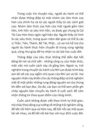 5
Trong cuộc trò chuyện này, người du hành có thể
nhận được thông điệp từ một nhóm các tâm thức cao
hơn của chính họ và từ các người thầy từ các cảnh giới
cao. Nhóm tâm thức cao hơn của một người gồm tâm
hồn, linh hồn và siêu linh hồn, và được gọi chung là Cái
Tôi Cao Hơn theo ngôn ngữ hiện đại. Người thầy vô hình
là các siêu thức, trong quan niệm dân gian có thể là các
vị Thần, Tiên, Thánh, Bồ Tát, Phật… có vai trò hỗ trợ cho
người du hành thực hiện chuyến đi trong vùng nghiệp
quả, cũng như giúp đỡ họ nhận ra các bài học cuộc đời.
Thông điệp của siêu thức không thể diễn đạt hết
bằng lời nói và chữ viết - những công cụ của nhận thức,
một việc mà cuốn sách này cố gắng làm. Ngoài ra, trải
nghiệm trong chuyến du hành của Nhi Lan được trình bày
xen kẽ với các suy ngẫm chủ quan của Nhi Lan và tôi. Hai
nguyên nhân này khiến cho các thông điệp và trải nghiệm
mất đi một phần những rung động nguyên sơ của chúng
khi đến với bạn đọc. Do đó, các bạn có thể xem phần ghi
chép nguyên bản chuyến du hành ở cuối sách để cảm
nhận thông tin theo quan điểm của riêng mình.
Cuốn sách không được viết theo trình tự thời gian,
mà chảy theo dòng suy tưởng về những trải nghiệm sống,
để kết nối hôm qua và hôm nay, để kết nối các mối quan
hệ với nhau, và để kết nối bài học với mục đích cuộc đời.
 