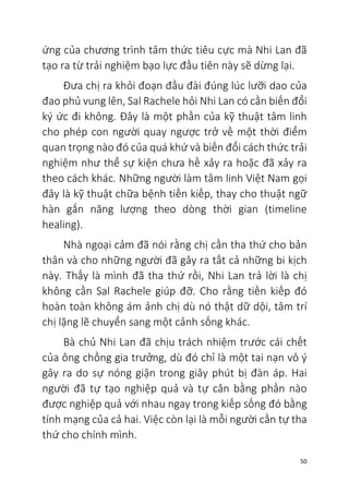 50
ứng của chương trình tâm thức tiêu cực mà Nhi Lan đã
tạo ra từ trải nghiệm bạo lực đầu tiên này sẽ dừng lại.
Đưa chị ra khỏi đoạn đầu đài đúng lúc lưỡi dao của
đao phủ vung lên, Sal Rachele hỏi Nhi Lan có cần biến đổi
ký ức đi không. Đây là một phần của kỹ thuật tâm linh
cho phép con người quay ngược trở về một thời điểm
quan trọng nào đó của quá khứ và biến đổi cách thức trải
nghiệm như thể sự kiện chưa hề xảy ra hoặc đã xảy ra
theo cách khác. Những người làm tâm linh Việt Nam gọi
đây là kỹ thuật chữa bệnh tiền kiếp, thay cho thuật ngữ
hàn gắn năng lượng theo dòng thời gian (timeline
healing).
Nhà ngoại cảm đã nói rằng chị cần tha thứ cho bản
thân và cho những người đã gây ra tất cả những bi kịch
này. Thấy là mình đã tha thứ rồi, Nhi Lan trả lời là chị
không cần Sal Rachele giúp đỡ. Cho rằng tiền kiếp đó
hoàn toàn không ám ảnh chị dù nó thật dữ dội, tâm trí
chị lặng lẽ chuyển sang một cảnh sống khác.
Bà chủ Nhi Lan đã chịu trách nhiệm trước cái chết
của ông chồng gia trưởng, dù đó chỉ là một tai nạn vô ý
gây ra do sự nóng giận trong giây phút bị đàn áp. Hai
người đã tự tạo nghiệp quả và tự cân bằng phần nào
được nghiệp quả với nhau ngay trong kiếp sống đó bằng
tính mạng của cả hai. Việc còn lại là mỗi người cần tự tha
thứ cho chính mình.
 