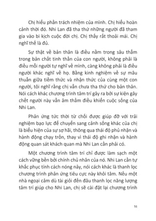 51
Chị hiểu phần trách nhiệm của mình. Chị hiểu hoàn
cảnh thời đó. Nhi Lan đã tha thứ những người đã tham
gia vào bi kịch cuộc đời chị. Chị thấy rất thoải mái. Chị
nghĩ thế là đủ.
Sự thật về bản thân là điều nằm trong sâu thẳm
trong bản chất tinh thần của con người, không phải là
điều mỗi người tự nghĩ về mình, càng không phải là điều
người khác nghĩ về họ. Bằng kinh nghiệm về sự mâu
thuẫn giữa tiềm thức và nhận thức của cùng một con
người, tôi nghĩ rằng chị vẫn chưa tha thứ cho bản thân.
Nói cách khác chương trình tâm trí gây ra bởi sự kiện gây
chết người này vẫn âm thầm điều khiển cuộc sống của
Nhi Lan.
Phản ứng tức thời từ chối được giúp đỡ với trải
nghiệm bạo lực để chuyển sang cảnh sống khác của chị
là biểu hiện của sự sợ hãi, thông qua thái độ phủ nhận và
hành động chạy trốn, thay vì thái độ ghi nhận và hành
động quan sát khách quan mà Nhi Lan cần phải có.
Một chương trình tâm trí chỉ được làm sạch một
cách vững bền bởi chính chủ nhân của nó. Nhi Lan cần tự
khắc phục tính cách nóng nảy, nói cách khác là thanh lọc
chương trình phản ứng tiêu cực này khỏi tâm. Nếu một
nhà ngoại cảm dù tài giỏi đến đâu thanh lọc năng lượng
tâm trí giúp cho Nhi Lan, chị sẽ cài đặt lại chương trình
 