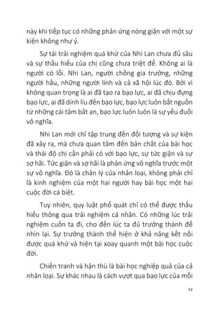 52
này khi tiếp tục có những phản ứng nóng giận với một sự
kiện không như ý.
Sự tái trải nghiệm quá khứ của Nhi Lan chưa đủ sâu
và sự thấu hiểu của chị cũng chưa triệt để. Không ai là
người có lỗi. Nhi Lan, người chồng gia trưởng, những
người hầu, những người lính và cả xã hội lúc đó. Bởi vì
không quan trọng là ai đã tạo ra bạo lực, ai đã chịu đựng
bạo lực, ai đã dính líu đến bạo lực, bạo lực luôn bắt nguồn
từ những cái tâm bất an, bạo lực luôn luôn là sự yếu đuối
vô nghĩa.
Nhi Lan mới chỉ tập trung đến đối tượng và sự kiện
đã xảy ra, mà chưa quan tâm đến bản chất của bài học
và thái độ chị cần phải có với bạo lực, sự tức giận và sự
sợ hãi. Tức giận và sợ hãi là phản ứng vô nghĩa trước một
sự vô nghĩa. Đó là chân lý của nhân loại, không phải chỉ
là kinh nghiệm của một hai người hay bài học một hai
cuộc đời cá biệt.
Tuy nhiên, quy luật phổ quát chỉ có thể được thấu
hiểu thông qua trải nghiệm cá nhân. Có những lúc trải
nghiệm cuốn ta đi, cho đến lúc ta đủ trưởng thành để
nhìn lại. Sự trưởng thành thể hiện ở khả năng kết nối
được quá khứ và hiện tại xoay quanh một bài học cuộc
đời.
Chiến tranh và hận thù là bài học nghiệp quả của cả
nhân loại. Sự khác nhau là cách vượt qua bạo lực của mỗi
 
