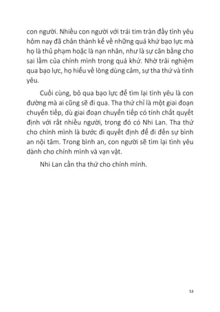 53
con người. Nhiều con người với trái tim tràn đầy tình yêu
hôm nay đã chân thành kể về những quá khứ bạo lực mà
họ là thủ phạm hoặc là nạn nhân, như là sự cân bằng cho
sai lầm của chính mình trong quá khứ. Nhờ trải nghiệm
qua bạo lực, họ hiểu về lòng dùng cảm, sự tha thứ và tình
yêu.
Cuối cùng, bỏ qua bạo lực để tìm lại tình yêu là con
đường mà ai cũng sẽ đi qua. Tha thứ chỉ là một giai đoạn
chuyển tiếp, dù giai đoạn chuyển tiếp có tính chất quyết
định với rất nhiều người, trong đó có Nhi Lan. Tha thứ
cho chính mình là bước đi quyết định để đi đến sự bình
an nội tâm. Trong bình an, con người sẽ tìm lại tình yêu
dành cho chính mình và vạn vật.
Nhi Lan cần tha thứ cho chính mình.
 