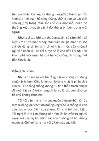 55
tiêu cực khác. Con người không bao giờ có thể chạy trốn
khỏi các mối quan hệ căng thẳng, chừng nào sự bất tịnh
còn ngự trị trong tâm. Ức chế của một mối quan hệ
thường xuất phát từ cái gì đó không ổn bên trong mỗi
người.
Nhưng vì sao Nhi Lan thường xuyên có cảm nhận về
một sức ép vô hình trong mối quan hệ gia đình? Vì sao
chị dễ dàng bị ám ảnh vì lời trách móc của chồng?
Nguyên nhân sâu xa chỉ được hé lộ cho đến khi Nhi Lan
khám phá mối quan hệ của hai vợ chồng chị trong một
tiền kiếp khác.
Viễn cảnh ly hôn
Nhi Lan tâm sự với tôi rằng hai vợ chồng chị đang
chuẩn bị ly hôn. Điều khiến chị lo lắng nhất là phân chia
con cái. Cho rằng chồng không đủ tinh thần trách nhiệm
để nuôi tất cả lũ trẻ nhưng chị lại sợ là các con sẽ chọn
bố chứ không chọn mẹ.
Tôi hỏi bản thân chị mong muốn điều gì nhất. Chị ấy
đưa ra hàng loạt các tình huống ứng xử của chồng và con
cùng ưu nhược điểm của chúng. Chị chờ tôi phản biện.
Tôi nghĩ là Nhi Lan không nên tìm lời khuyên từ người
ngoài mà chị hãy hỏi chính các con muốn gì và hỏi chồng
muốn gì. Chị hơi hẫng hụt với ý kiến này của tôi.
 