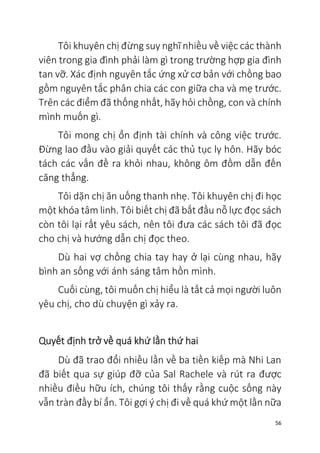56
Tôi khuyên chị đừng suy nghĩ nhiều về việc các thành
viên trong gia đình phải làm gì trong trường hợp gia đình
tan vỡ. Xác định nguyên tắc ứng xử cơ bản với chồng bao
gồm nguyên tắc phân chia các con giữa cha và mẹ trước.
Trên các điểm đã thống nhất, hãy hỏi chồng, con và chính
mình muốn gì.
Tôi mong chị ổn định tài chính và công việc trước.
Đừng lao đầu vào giải quyết các thủ tục ly hôn. Hãy bóc
tách các vấn đề ra khỏi nhau, không ôm đồm dẫn đến
căng thẳng.
Tôi dặn chị ăn uống thanh nhẹ. Tôi khuyên chị đi học
một khóa tâm linh. Tôi biết chị đã bắt đầu nỗ lực đọc sách
còn tôi lại rất yêu sách, nên tôi đưa các sách tôi đã đọc
cho chị và hướng dẫn chị đọc theo.
Dù hai vợ chồng chia tay hay ở lại cùng nhau, hãy
bình an sống với ánh sáng tâm hồn mình.
Cuối cùng, tôi muốn chị hiểu là tất cả mọi người luôn
yêu chị, cho dù chuyện gì xảy ra.
Quyết định trở về quá khứ lần thứ hai
Dù đã trao đổi nhiều lần về ba tiền kiếp mà Nhi Lan
đã biết qua sự giúp đỡ của Sal Rachele và rút ra được
nhiều điều hữu ích, chúng tôi thấy rằng cuộc sống này
vẫn tràn đầy bí ẩn. Tôi gợi ý chị đi về quá khứ một lần nữa
 