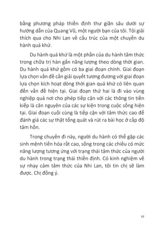 57
bằng phương pháp thiền định thư giãn sâu dưới sự
hướng dẫn của Quang Vũ, một người bạn của tôi. Tôi giải
thích qua cho Nhi Lan về cấu trúc của một chuyến du
hành quá khứ.
Du hành quá khứ là một phần của du hành tâm thức
trong chữa trị hàn gắn năng lượng theo dòng thời gian.
Du hành quá khứ gồm có ba giai đoạn chính. Giai đoạn
lựa chọn vấn đề cần giải quyết tương đương với giai đoạn
lựa chọn kích hoạt dòng thời gian quá khứ có liên quan
đến vấn đề hiện tại. Giai đoạn thứ hai là đi vào vùng
nghiệp quả nơi cho phép tiếp cận với các thông tin tiền
kiếp là căn nguyên của các sự kiện trong cuộc sống hiện
tại. Giai đoạn cuối cùng là tiếp cận với tâm thức cao để
đánh giá các sự thật tổng quát và rút ra bài học ở cấp độ
tâm hồn.
Trong chuyến đi này, người du hành có thể gặp các
sinh mệnh tiến hóa rất cao, sống trong các chiều có mức
năng lượng tương ứng với trạng thái tâm thức của người
du hành trong trạng thái thiền định. Có kinh nghiệm về
sự nhạy cảm tâm thức của Nhi Lan, tôi tin chị sẽ làm
được. Chị đồng ý.
 