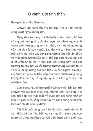 58
Ở cảnh giới tinh thần
Bay qua các chiều tâm thức
Chuyến du hành lần thứ hai của Nhi Lan đã thành
công vượt ngoài mong đợi.
Ngay khi vào trạng thái thiền định sâu nhờ sự hỗ trợ
của người hướng dẫn, chị di chuyển rất nhanh qua cảnh
trung giới, tương ứng với tâm thức và mức năng lượng
của thể vía của con người. Sau đó Nhi Lan bay tiếp vào
một cảnh giới tràn đầy ánh sáng, tương ứng với tâm thức
và mức năng lượng của hạ trí thể của con người. Rồi chị
di chuyển từ cõi hạ trí hay giới sắc tướng này, vào cõi
thượng trí hay giới vô sắc tướng, tương ứng với tâm thức
và mức năng lượng của căn thể của con người. Tại đây,
chị đã khám phá các tiền kiếp của mình nhờ trường năng
lượng Akasha hay sổ nghiệp quả, nơi lưu giữ mọi trải
nghiệm sống.
Cuối cùng, người hướng dẫn đã thay mặt Nhi Lan trò
chuyện với các tâm thức cao, những tinh thần giúp Nhi
Lan giải đáp các thắc mắc về cuộc đời chị cũng như sự
liên hệ giữa kiếp sống hiện nay và các khung cảnh tiền
kiếp mà chị đã nhớ lại được.
Cái đích cuối cùng của hầu hết các chuyến du hành
tâm thức để tìm hiểu bài học và mục đích sống của con
người là chiều nghiệp quả. Để đến được cảnh giới này,
 