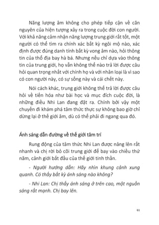 61
Năng lượng âm không cho phép tiếp cận về căn
nguyên của hiện tượng xảy ra trong cuộc đời con người.
Với khả năng cảm nhận năng lượng trung giới rất tốt, một
người có thể tìm ra chính xác bất kỳ ngôi mộ nào, xác
định được đúng danh tính bất kỳ vong âm nào, hỏi thông
tin của thổ địa bay hà bá. Nhưng nếu chỉ dựa vào thông
tin của trung giới, họ vẫn không thể nào trả lời được câu
hỏi quan trọng nhất với chính họ và với nhân loại là vì sao
có con người này, có sự sống này và cái chết này.
Nói cách khác, trung giới không thể trả lời được câu
hỏi về tiến hóa như bài học và mục đích cuộc đời, là
những điều Nhi Lan đang đặt ra. Chính bởi vậy một
chuyến đi khám phá tâm thức thực sự không bao giờ chỉ
dừng lại ở thế giới âm, dù có thể phải đi ngang qua đó.
Ánh sáng dẫn đường về thế giới tâm trí
Rung động của tâm thức Nhi Lan được nâng lên rất
nhanh và chị rời bỏ cõi trung giới để bay vào chiều thứ
năm, cảnh giới bắt đầu của thế giới tinh thần.
- Người hướng dẫn: Hãy nhìn khung cảnh xung
quanh. Có thấy bất kỳ ánh sáng nào không?
- Nhi Lan: Chị thấy ánh sáng ở trên cao, một nguồn
sáng rất mạnh. Chị bay lên.
 