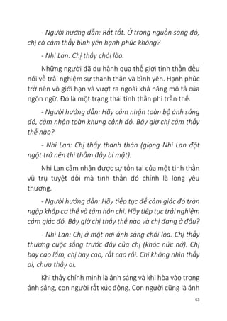 63
- Người hướng dẫn: Rất tốt. Ở trong nguồn sáng đó,
chị có cảm thấy bình yên hạnh phúc không?
- Nhi Lan: Chị thấy chói lòa.
Những người đã du hành qua thế giới tinh thần đều
nói về trải nghiệm sự thanh thản và bình yên. Hạnh phúc
trở nên vô giới hạn và vượt ra ngoài khả năng mô tả của
ngôn ngữ. Đó là một trạng thái tinh thần phi trần thế.
- Người hướng dẫn: Hãy cảm nhận toàn bộ ánh sáng
đó, cảm nhận toàn khung cảnh đó. Bây giờ chị cảm thấy
thế nào?
- Nhi Lan: Chị thấy thanh thản (giọng Nhi Lan đột
ngột trở nên thì thầm đầy bí mật).
Nhi Lan cảm nhận được sự tồn tại của một tinh thần
vũ trụ tuyệt đối mà tinh thần đó chính là lòng yêu
thương.
- Người hướng dẫn: Hãy tiếp tục để cảm giác đó tràn
ngập khắp cơ thể và tâm hồn chị. Hãy tiếp tục trải nghiệm
cảm giác đó. Bây giờ chị thấy thế nào và chị đang ở đâu?
- Nhi Lan: Chị ở một nơi ánh sáng chói lòa. Chị thấy
thương cuộc sống trước đây của chị (khóc nức nở). Chị
bay cao lắm, chị bay cao, rất cao rồi. Chị không nhìn thấy
ai, chưa thấy ai.
Khi thấy chính mình là ánh sáng và khi hòa vào trong
ánh sáng, con người rất xúc động. Con người cũng là ánh
 