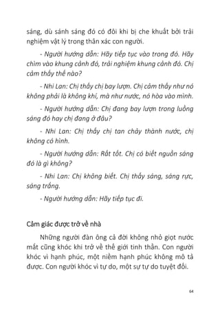 64
sáng, dù sánh sáng đó có đôi khi bị che khuất bởi trải
nghiệm vật lý trong thân xác con người.
- Người hướng dẫn: Hãy tiếp tục vào trong đó. Hãy
chìm vào khung cảnh đó, trải nghiệm khung cảnh đó. Chị
cảm thấy thế nào?
- Nhi Lan: Chị thấy chị bay lượn. Chị cảm thấy như nó
không phải là không khí, mà như nước, nó hòa vào mình.
- Người hướng dẫn: Chị đang bay lượn trong luồng
sáng đó hay chị đang ở đâu?
- Nhi Lan: Chị thấy chị tan chảy thành nước, chị
không có hình.
- Người hướng dẫn: Rất tốt. Chị có biết nguồn sáng
đó là gì không?
- Nhi Lan: Chị không biết. Chị thấy sáng, sáng rực,
sáng trắng.
- Người hướng dẫn: Hãy tiếp tục đi.
Cảm giác được trở về nhà
Những người đàn ông cả đời không nhỏ giọt nước
mắt cũng khóc khi trở về thế giới tinh thần. Con người
khóc vì hạnh phúc, một niềm hạnh phúc không mô tả
được. Con người khóc vì tự do, một sự tự do tuyệt đối.
 