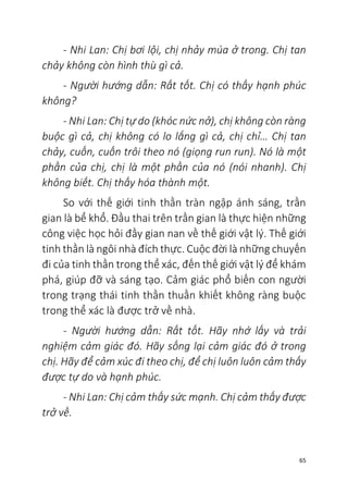 65
- Nhi Lan: Chị bơi lội, chị nhảy múa ở trong. Chị tan
chảy không còn hình thù gì cả.
- Người hướng dẫn: Rất tốt. Chị có thấy hạnh phúc
không?
- Nhi Lan: Chị tự do (khóc nức nở), chị không còn ràng
buộc gì cả, chị không có lo lắng gì cả, chị chỉ… Chị tan
chảy, cuốn, cuốn trôi theo nó (giọng run run). Nó là một
phần của chị, chị là một phần của nó (nói nhanh). Chị
không biết. Chị thấy hóa thành một.
So với thế giới tinh thần tràn ngập ánh sáng, trần
gian là bể khổ. Đầu thai trên trần gian là thực hiện những
công việc học hỏi đầy gian nan về thế giới vật lý. Thế giới
tinh thần là ngôi nhà đích thực. Cuộc đời là những chuyến
đi của tinh thần trong thể xác, đến thế giới vật lý để khám
phá, giúp đỡ và sáng tạo. Cảm giác phổ biến con người
trong trạng thái tinh thần thuần khiết không ràng buộc
trong thể xác là được trở về nhà.
- Người hướng dẫn: Rất tốt. Hãy nhớ lấy và trải
nghiệm cảm giác đó. Hãy sống lại cảm giác đó ở trong
chị. Hãy để cảm xúc đi theo chị, để chị luôn luôn cảm thấy
được tự do và hạnh phúc.
- Nhi Lan: Chị cảm thấy sức mạnh. Chị cảm thấy được
trở về.
 