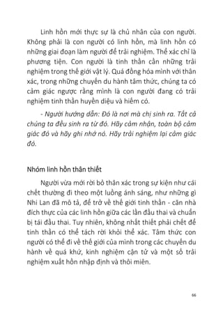 66
Linh hồn mới thực sự là chủ nhân của con người.
Không phải là con người có linh hồn, mà linh hồn có
những giai đoạn làm người để trải nghiệm. Thể xác chỉ là
phương tiện. Con người là tinh thần cần những trải
nghiệm trong thế giới vật lý. Quá đồng hóa mình với thân
xác, trong những chuyến du hành tâm thức, chúng ta có
cảm giác ngược rằng mình là con người đang có trải
nghiệm tinh thần huyền diệu và hiếm có.
- Người hướng dẫn: Đó là nơi mà chị sinh ra. Tất cả
chúng ta đều sinh ra từ đó. Hãy cảm nhận, toàn bộ cảm
giác đó và hãy ghi nhớ nó. Hãy trải nghiệm lại cảm giác
đó.
Nhóm linh hồn thân thiết
Người vừa mới rời bỏ thân xác trong sự kiện như cái
chết thường đi theo một luồng ánh sáng, như những gì
Nhi Lan đã mô tả, để trở về thế giới tinh thần - căn nhà
đích thực của các linh hồn giữa các lần đầu thai và chuẩn
bị tái đầu thai. Tuy nhiên, không nhất thiết phải chết để
tinh thần có thể tách rời khỏi thể xác. Tâm thức con
người có thể đi về thế giới của mình trong các chuyến du
hành về quá khứ, kinh nghiệm cận tử và một số trải
nghiệm xuất hồn nhập định và thôi miên.
 