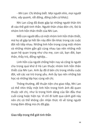 68
- Nhi Lan: Chị không biết. Mọi người nhìn, mọi người
nhìn, vây quanh, rất đông, đông (vẫn cứ khóc).
Nhi Lan cũng đã được gặp lại những người thân khi
đi vào thế giới tinh thần. Người thân chào đón chị. Đó là
nhóm linh hồn thân thiết của Nhi Lan.
Mỗi con người đều có một nhóm linh hồn thân thiết,
mà họ sẽ gặp lại hết lần này đến lần khác trong các cuộc
đời nối tiếp nhau. Những linh hồn trong cùng một nhóm
và những nhóm gần gũi cùng nhau tạo nên những mối
quan hệ quan trọng như cha mẹ, con cái, bạn đời, bạn
thân, thầy trò, đồng nghiệp...
Linh hồn của người chồng hiện nay và cũng là người
cha trong quá khứ ở Hà Lan thuộc nhóm linh hồn thân
thiết của Nhi Lan. Anh ấy đã ở bên chị trong nhiều cuộc
đời, với các vai trò trọng yếu. Anh ấy tạo nên những bài
học và những lớp học cùng với chị.
Thông thường, để thuận tiện cho giao tiếp, Nhi Lan
có thể nhìn thấy một linh hồn trong hình ảnh đã quen
thuộc với chị, như là trong hình dáng của lần đầu thai
cuối cùng hoặc hiện tại. Vì chỉ đi lướt qua cảnh giới này
nên chị có thể không cần nhận thức rõ về từng người
trong đám đông mà chị đã gặp.
Giao tiếp trong thế giới tinh thần
 
