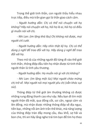 69
Trong thế giới tinh thần, con người thấu hiểu nhau
trực tiếp, điều mà trần gian gọi là thần giao cách cảm.
- Người hướng dẫn: Chị có thể nói chuyện với họ
không? Hãy nói chuyện với họ, hỏi họ là ai, hỏi họ có điều
gì muốn nói với chị.
- Nhi Lan: (im lặng khá lâu) Chị không nói được, mọi
người chỉ cười.
- Người hướng dẫn: Hãy nhìn thật kỹ họ. Chị có thể
dùng ý nghĩ để trao đổi với họ. Hãy dùng ý nghĩ để trao
đổi với họ.
Theo mô tả của những người đã từng đi vào thế giới
tinh thần, thông điệp đầu tiên họ nhận được từ tinh thần
người thân là tình yêu thương.
- Người hướng dẫn: Họ muốn nói gì với chị không?
- Nhi Lan: (im lặng một lúc) Mọi người chào mừng
chị trở về. Mọi người nói mọi người yêu chị (vẫn khóc sụt
sùi).
Thông điệp từ thế giới âm thường không có được
những rung động thanh cao như vậy. Nếu bạn đi tìm một
người thân đã mất, qua đồng cốt, soi căn, ngoại cảm và
lên đồng, mà nhận được những thông điệp về địa ngục,
tiền bạc, những nỗi ám ảnh trần thế khác, mà năng lượng
của thông điệp tràn đầy mong cầu, đau khổ, sợ hãi và
bon che, thì xin hãy lắng nghe trái tim bạn để tìm họ theo
 
