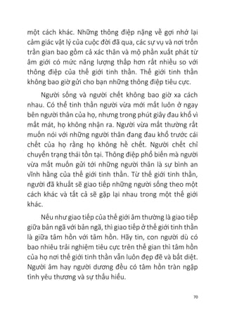 70
một cách khác. Những thông điệp nặng về gợi nhớ lại
cảm giác vật lý của cuộc đời đã qua, các sự vụ và nơi trốn
trần gian bao gồm cả xác thân và mộ phần xuất phát từ
âm giới có mức năng lượng thấp hơn rất nhiều so với
thông điệp của thế giới tinh thần. Thế giới tinh thần
không bao giờ gửi cho bạn những thông điệp tiêu cực.
Người sống và người chết không bao giờ xa cách
nhau. Có thể tinh thần người vừa mới mất luôn ở ngay
bên người thân của họ, nhưng trong phút giây đau khổ vì
mất mát, họ không nhận ra. Người vừa mất thường rất
muốn nói với những người thân đang đau khổ trước cái
chết của họ rằng họ không hề chết. Người chết chỉ
chuyển trạng thái tồn tại. Thông điệp phổ biến mà người
vừa mất muốn gửi tới những người thân là sự bình an
vĩnh hằng của thế giới tinh thần. Từ thế giới tinh thần,
người đã khuất sẽ giao tiếp những người sống theo một
cách khác và tất cả sẽ gặp lại nhau trong một thế giới
khác.
Nếu như giao tiếp của thế giới âm thường là giao tiếp
giữa bản ngã với bản ngã, thì giao tiếp ở thế giới tinh thần
là giữa tâm hồn với tâm hồn. Hãy tin, con người dù có
bao nhiêu trải nghiệm tiêu cực trên thế gian thì tâm hồn
của họ nơi thế giới tinh thần vẫn luôn đẹp đẽ và bất diệt.
Người âm hay người dương đều có tâm hồn tràn ngập
tình yêu thương và sự thấu hiểu.
 