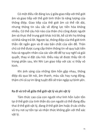 71
Có một điều rất đáng lưu ý giữa giao tiếp với thế giới
âm và giao tiếp với thế giới tinh thần là năng lượng của
thông điệp. Giao tiếp của thế giới âm có thể rất dài,
nhưng thông tin sâu sắc về động lực tiến hóa không
nhiều. Có thể câu hỏi nào của thân chủ cũng được người
âm và thực thể trung giới khác trả lời, kể cả khi họ không
có khả năng trả lời. Ngược lại, thông điệp của thế giới tinh
thần rất ngắn gọn và đi vào bản chất của vấn đề. Thân
chủ có thể được cung cấp thêm thông tin về quy luật tiến
hóa và nguyên nhân của các vấn đề để tự suy nghĩ và giải
quyết, thay vì đặt câu hỏi. Điều này sẽ được thấy rất rõ
trong phần sau, khi Nhi Lan giao tiếp với các vị thầy vô
hình.
Khi ánh sáng của những tâm hồn gặp nhau, thông
điệp dù qua lời nói, âm thanh, màu sắc hay rung động,
thậm chí cả sự im lặng tuyệt đối sẽ tràn ngập sự bình yên.
Ra đi và trở về giữa thế giới vật lý và phi vật lý
Tâm thức cao của con người như linh hồn luôn tồn
tại ở thế giới của tinh thần dù con người có thể đang đầu
thai ở thế giới vật lý, đang ở thế giới âm hoặc ở các chiều
vũ trụ nơi sự tồn tại và nhận thức không gắn với thể xác
vật lý.
 