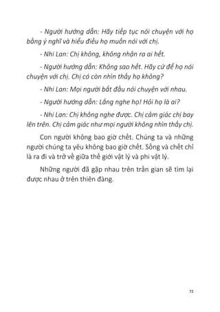 72
- Người hướng dẫn: Hãy tiếp tục nói chuyện với họ
bằng ý nghĩ và hiểu điều họ muốn nói với chị.
- Nhi Lan: Chị không, không nhận ra ai hết.
- Người hướng dẫn: Không sao hết. Hãy cứ để họ nói
chuyện với chị. Chị có còn nhìn thấy họ không?
- Nhi Lan: Mọi người bắt đầu nói chuyện với nhau.
- Người hướng dẫn: Lắng nghe họ! Hỏi họ là ai?
- Nhi Lan: Chị không nghe được. Chị cảm giác chị bay
lên trên. Chị cảm giác như mọi người không nhìn thấy chị.
Con người không bao giờ chết. Chúng ta và những
người chúng ta yêu không bao giờ chết. Sống và chết chỉ
là ra đi và trở về giữa thế giới vật lý và phi vật lý.
Những người đã gặp nhau trên trần gian sẽ tìm lại
được nhau ở trên thiên đàng.
 