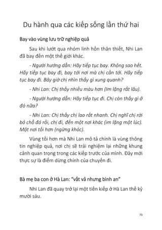 73
Du hành qua các kiếp sống lần thứ hai
Bay vào vùng lưu trữ nghiệp quả
Sau khi lướt qua nhóm linh hồn thân thiết, Nhi Lan
đã bay đến một thế giới khác.
- Người hướng dẫn: Hãy tiếp tục bay. Không sao hết.
Hãy tiếp tục bay đi, bay tới nơi mà chị cần tới. Hãy tiếp
tục bay đi. Bây giờ chị nhìn thấy gì xung quanh?
- Nhi Lan: Chị thấy nhiều màu hơn (Im lặng rất lâu).
- Người hướng dẫn: Hãy tiếp tục đi. Chị còn thấy gì ở
đó nữa?
- Nhi Lan: Chị thấy chị lao rất nhanh. Chị nghĩ chị rời
bỏ chỗ đó rồi, chị đi, đến một nơi khác (im lặng một lúc).
Một nơi tối hơn (ngừng khóc).
Vùng tối hơn mà Nhi Lan mô tả chính là vùng thông
tin nghiệp quả, nơi chị sẽ trải nghiệm lại những khung
cảnh quan trọng trong các kiếp trước của mình. Đây mới
thực sự là điểm dừng chính của chuyến đi.
Bà mẹ ba con ở Hà Lan: “vất vả nhưng bình an”
Nhi Lan đã quay trở lại một tiền kiếp ở Hà Lan thế kỷ
mười sáu.
 