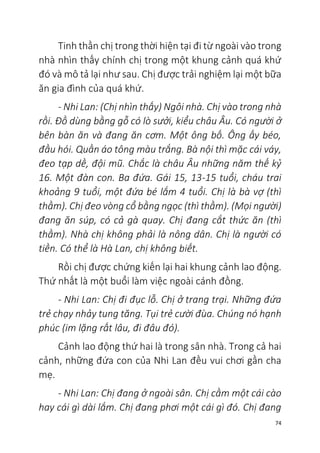 74
Tinh thần chị trong thời hiện tại đi từ ngoài vào trong
nhà nhìn thấy chính chị trong một khung cảnh quá khứ
đó và mô tả lại như sau. Chị được trải nghiệm lại một bữa
ăn gia đình của quá khứ.
- Nhi Lan: (Chị nhìn thấy) Ngôi nhà. Chị vào trong nhà
rồi. Đồ dùng bằng gỗ có lò sưởi, kiểu châu Âu. Có người ở
bên bàn ăn và đang ăn cơm. Một ông bố. Ông ấy béo,
đầu hói. Quần áo tông màu trắng. Bà nội thì mặc cái váy,
đeo tạp dề, đội mũ. Chắc là châu Âu những năm thế kỷ
16. Một đàn con. Ba đứa. Gái 15, 13-15 tuổi, cháu trai
khoảng 9 tuổi, một đứa bé lắm 4 tuổi. Chị là bà vợ (thì
thầm). Chị đeo vòng cổ bằng ngọc (thì thầm). (Mọi người)
đang ăn súp, có cả gà quay. Chị đang cắt thức ăn (thì
thầm). Nhà chị không phải là nông dân. Chị là người có
tiền. Có thể là Hà Lan, chị không biết.
Rồi chị được chứng kiến lại hai khung cảnh lao động.
Thứ nhất là một buổi làm việc ngoài cánh đồng.
- Nhi Lan: Chị đi đục lỗ. Chị ở trang trại. Những đứa
trẻ chạy nhảy tung tăng. Tụi trẻ cười đùa. Chúng nó hạnh
phúc (im lặng rất lâu, đi đâu đó).
Cảnh lao động thứ hai là trong sân nhà. Trong cả hai
cảnh, những đứa con của Nhi Lan đều vui chơi gần cha
mẹ.
- Nhi Lan: Chị đang ở ngoài sân. Chị cầm một cái cào
hay cái gì dài lắm. Chị đang phơi một cái gì đó. Chị đang
 